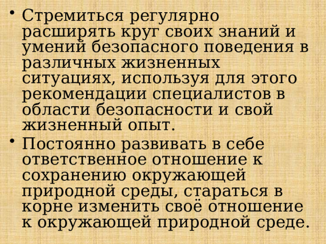 Стремиться регулярно расширять круг своих знаний и умений безопасного поведения в различных жизненных ситуациях, используя для этого ре­комендации специалистов в области безопасности и свой жизненный опыт. Постоянно развивать в себе ответственное отношение к сохранению окружающей природной среды, стараться в корне изменить своё отношение к окружающей природной среде. 