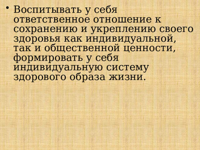 Воспитывать у себя ответственное отношение к сохранению и укрепле­нию своего здоровья как индивидуальной, так и общественной ценности, формировать у себя индивидуальную систему здорового образа жизни. 