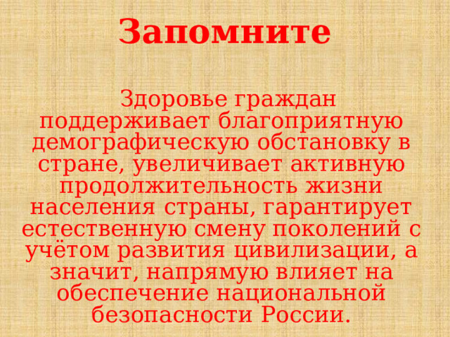 Запомните  Здоровье граждан поддерживает благоприятную демографическую обстановку в стране, увеличивает активную продолжительность жизни населения страны, гарантирует естественную смену поколений с учётом развития цивилизации, а значит, напрямую влияет на обеспечение на­циональной безопасности России. 