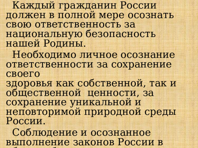  Каждый гражданин России должен в полной мере осознать свою ответственность за национальную безопасность нашей Родины.  Необходимо личное осознание ответственности за сохранение своего  здоровья как собственной, так и общественной ценности, за сохранение уникальной и неповторимой природной среды России.  Соблюдение и осознанное выполнение законов России в области безопасности и защиты населения — важный фактор стабильности. 