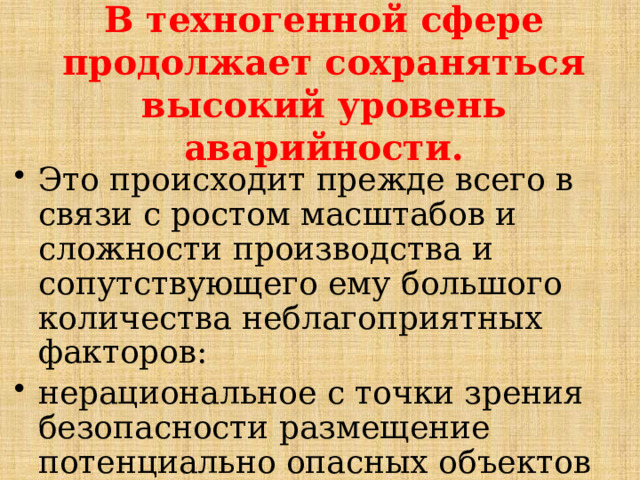 В техногенной сфере продолжает сохраняться высокий уровень аварийности. Это происходит прежде всего в связи с ростом масштабов и сложности производства и сопутствующего ему большого количества неблагоприятных факторов: нерациональное с точки зрения безопасности размещение потенциально опасных объектов на территории страны, 