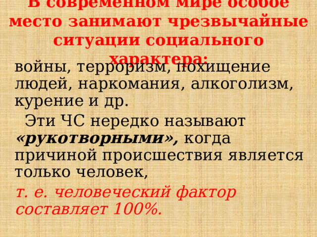 В современном мире особое место занимают чрезвычайные ситуации социального характера:   войны, терроризм, похищение людей, наркомания, алкоголизм, курение и др.  Эти ЧС нередко называют «рукотворными», когда причиной происшествия является только человек, т. е. человеческий фактор составляет 100%. 