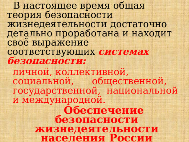  В настоящее время общая теория безопасности жизнедеятельности достаточно детально проработана и находит своё выражение  соответствующих системах безопасности: личной, коллективной, социальной, общественной, государственной, национальной и международной.  Обеспечение безопасности жизнедеятельности населения России осуществляется в рамках общей системы национальной безопасности. 