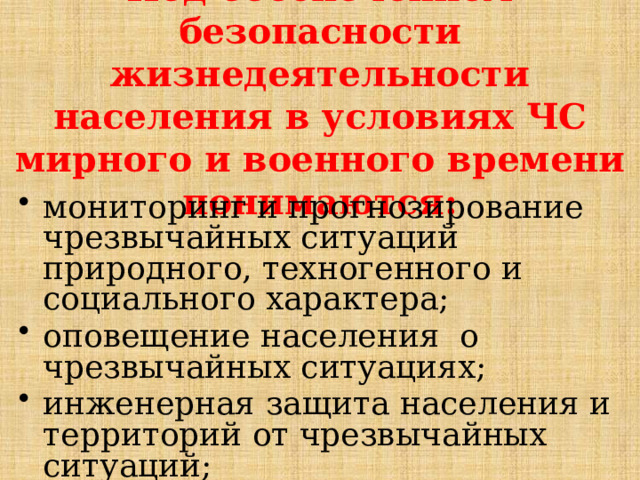 Под обеспечением безопасности жизнедеятельности населения в условиях ЧС мирного и военного времени понимаются: мониторинг и прогнозирование чрезвычайных ситуаций природного, техногенного и социального характера; оповещение населения о чрезвычайных ситуациях; инженерная защита населения и территорий от чрезвычайных ситуаций; 