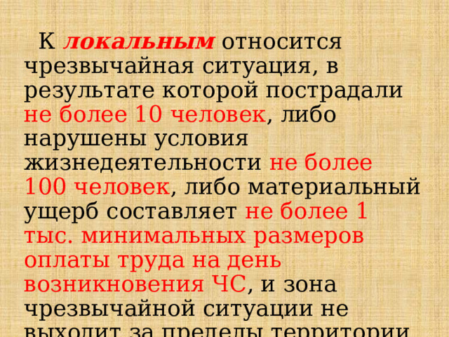  К локальным  относится чрезвычайная ситуация, в результате которой пострадали не более 10 человек , либо нарушены условия жизнедеятельности не более 100 человек , либо материальный ущерб составляет не более 1 тыс. минимальных размеров оплаты труда на день возникновения ЧС , и зона чрезвычайной ситуации не выходит за пределы территории объекта производственного или социального назначения. 