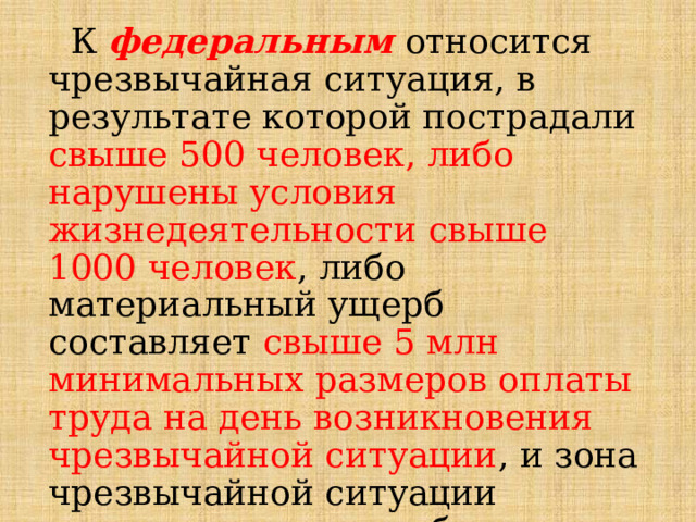  К федеральным  относится чрезвычайная ситуация, в результате которой пострадали свыше 500 человек, либо нарушены условия жизнедеятельности свыше 1000 человек , либо материальный ущерб составляет свыше 5 млн минимальных размеров оплаты труда на день возникновения чрезвычайной ситуации , и зона чрезвычайной ситуации выходит за пределы более чем двух субъектов Российской Федерации. 