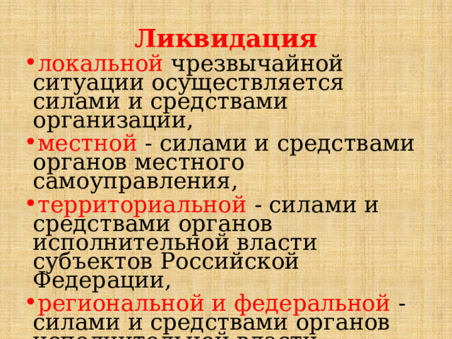 Ликвидация  локальной  чрезвычайной ситуации осуществляется силами и средствами организации, местной - силами и средствами органов местного самоуправления, территориальной - силами и средствами органов исполнительной власти субъектов Российской Федерации, региональной и федеральной - силами и средствами органов исполнительной власти субъектов Российской Федерации, оказавшихся в зоне чрезвычайной ситуации. 