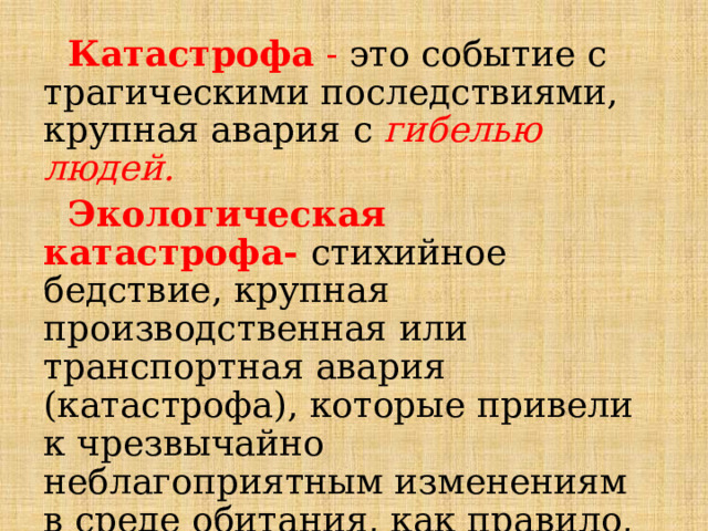  Катастрофа  - это событие с трагическими последствиями, крупная авария с гибелью людей.  Экологическая катастрофа- стихийное бедствие, крупная производственная или транспортная авария (катастрофа), которые привели к чрезвычайно неблагоприятным изменениям в среде обитания, как правило, к массовой гибели живых существ и значительному экономическому ущербу .  