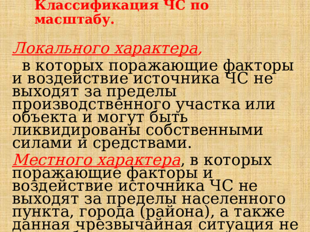 Классификация ЧС по масштабу. Локального характера ,   в которых поражающие факторы и воздействие источника ЧС не выходят за пределы производственного участка или объекта и могут быть ликвидированы собственными силами и средствами. Местного характера , в которых поражающие факторы и воздействие источника ЧС не выходят за пределы населенного пункта, города (района), а также данная чрезвычайная ситуация не может быть отнесена к чрезвычайной ситуации локального характера. 