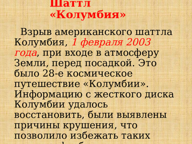 Шаттл «Колумбия»  Взрыв американского шаттла Колумбия, 1 февраля 2003 года , при входе в атмосферу Земли, перед посадкой. Это было 28-е космическое путешествие «Колумбии». Информацию с жесткого диска Колумбии удалось восстановить, были выявлены причины крушения, что позволило избежать таких катастроф в будущем.  