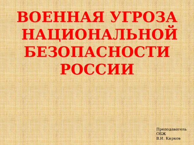 ВОЕННАЯ УГРОЗА  НАЦИОНАЛЬНОЙ  БЕЗОПАСНОСТИ РОССИИ Преподаватель ОБЖ  В.И. Кирков 