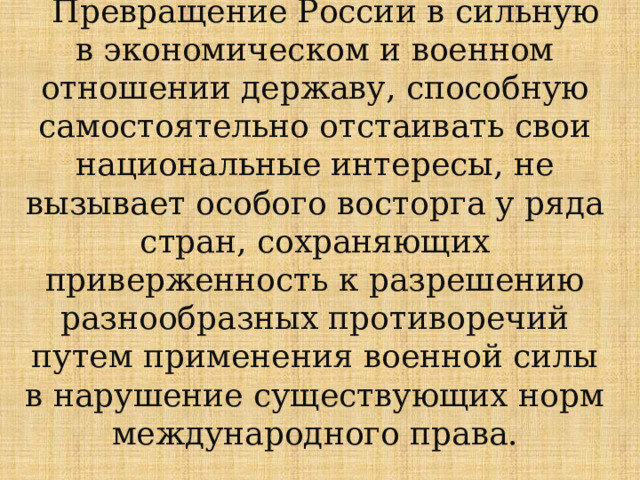  Превращение России в сильную в экономическом и военном отношении державу, способную самостоятельно отстаивать свои национальные интересы, не вызывает особого восторга у ряда стран, сохраняющих приверженность к разрешению разнообразных противоречий путем применения военной силы в нарушение существующих норм международного права.    