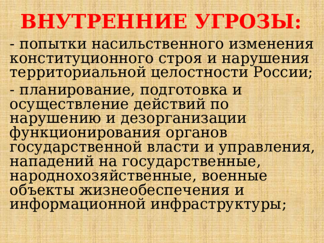 ВНУТРЕННИЕ УГРОЗЫ: - попытки насильственного изменения конституционного строя и нарушения территориальной целостности России; - планирование, подготовка и осуществление действий по нарушению и дезорганизации функционирования органов государственной власти и управления, нападений на государственные, народнохозяйственные, военные объекты жизнеобеспечения и информационной инфраструктуры; 