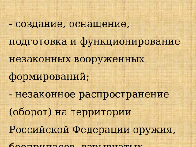 - создание, оснащение, подготовка и функционирование незаконных вооруженных формирований; - незаконное распространение (оборот) на территории Российской Федерации оружия, боеприпасов, взрывчатых веществ; 