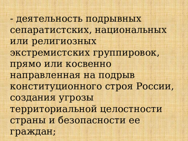 - деятельность подрывных сепаратистских, национальных или религиозных экстремистских группировок, прямо или косвенно направленная на подрыв конституционного строя России, создания угрозы территориальной целостности страны и безопасности ее граждан; 