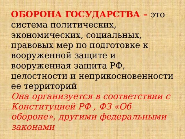 ОБОРОНА ГОСУДАРСТВА  – это система политических, экономических, социальных, правовых мер по подготовке к вооруженной защите и вооруженная защита РФ, целостности и неприкосновенности ее территорий  Она организуется в соответствии с Конституцией РФ , ФЗ «Об обороне», другими федеральными законами 