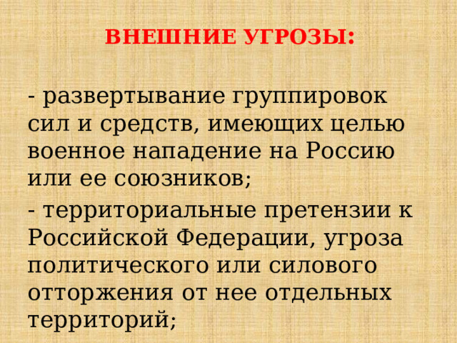 ВНЕШНИЕ УГРОЗЫ : - развертывание группировок сил и средств, имеющих целью военное нападение на Россию или ее союзников; - территориальные претензии к Российской Федерации, угроза политического или силового отторжения от нее отдельных территорий; 