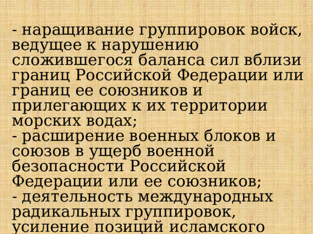 - наращивание группировок войск, ведущее к нарушению сложившегося баланса сил вблизи границ Российской Федерации или границ ее союзников и прилегающих к их территории морских водах; - расширение военных блоков и союзов в ущерб военной безопасности Российской Федерации или ее союзников; - деятельность международных радикальных группировок, усиление позиций исламского экстремизма вблизи российских границ; 