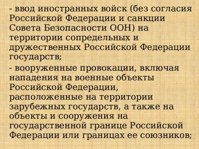 - ввод иностранных войск (без согласия Российской Федерации и санкции Совета Безопасности ООН) на территории сопредельных и дружественных Российской Федерации государств; - вооруженные провокации, включая нападения на военные объекты Российской Федерации, расположенные на территории зарубежных государств, а также на объекты и сооружения на государственной границе Российской Федерации или границах ее союзников; 