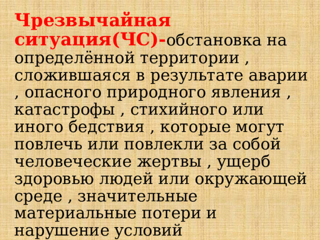 Чрезвычайная ситуация(ЧС)- обстановка на определённой территории , сложившаяся в результате аварии , опасного природного явления , катастрофы , стихийного или иного бедствия , которые могут повлечь или повлекли за собой человеческие жертвы , ущерб здоровью людей или окружающей среде , значительные материальные потери и нарушение условий жизнедеятельности людей.  