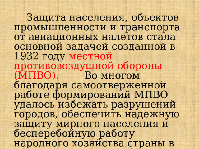  Защита населения, объектов промышленности и транспорта от авиационных налетов стала основной задачей созданной в 1932 году местной противовоздушной обороны (МПВО). Во многом благодаря самоотверженной работе формирований МПВО удалось избежать разрушений городов, обеспечить надежную защиту мирного населения и бесперебойную работу народного хозяйства страны в суровые годы Великой Отечественной войны. 