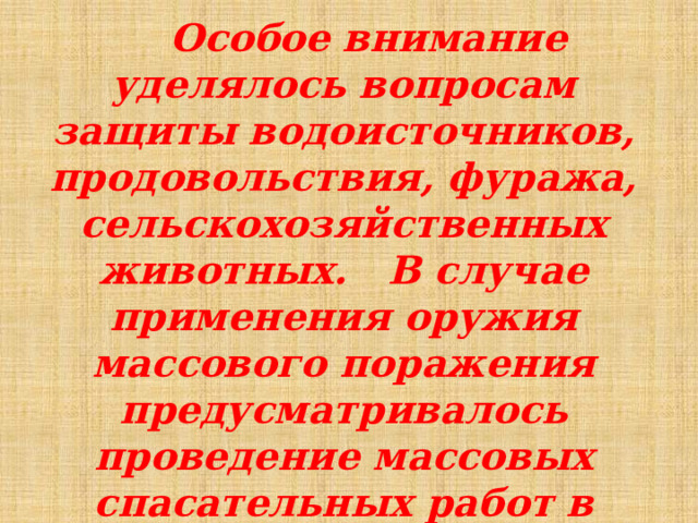  Особое внимание уделялось вопросам защиты водоисточников, продовольствия, фуража, сельскохозяйственных животных. В случае применения оружия массового поражения предусматривалось проведение массовых спасательных работ в очагах поражения. 