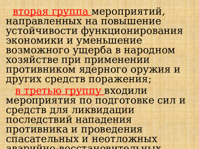  вторая группа мероприятий, направленных на повышение устойчивости функционирования экономики и уменьшение возможного ущерба в народном хозяйстве при применении противником ядерного оружия и других средств поражения;  в третью группу входили мероприятия по подготовке сил и средств для ликвидации последствий нападения противника и проведения спасательных и неотложных аварийно-восстановительных работ в очагах поражения. 