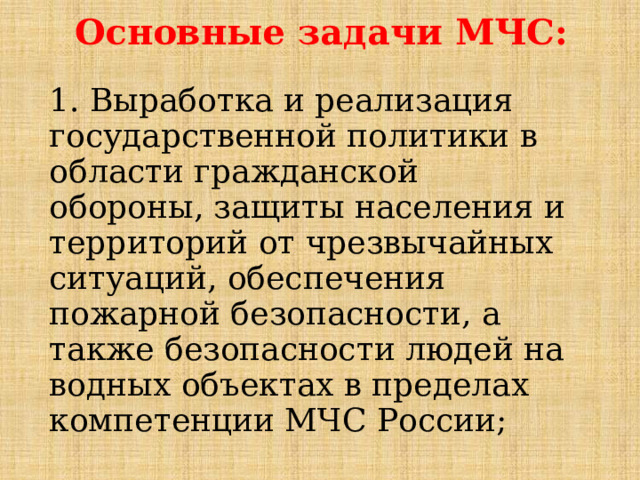 Основные задачи МЧС: 1. Выработка и реализация государственной политики в области гражданской обороны, защиты населения и территорий от чрезвычайных ситуаций, обеспечения пожарной безопасности, а также безопасности людей на водных объектах в пределах компетенции МЧС России; 