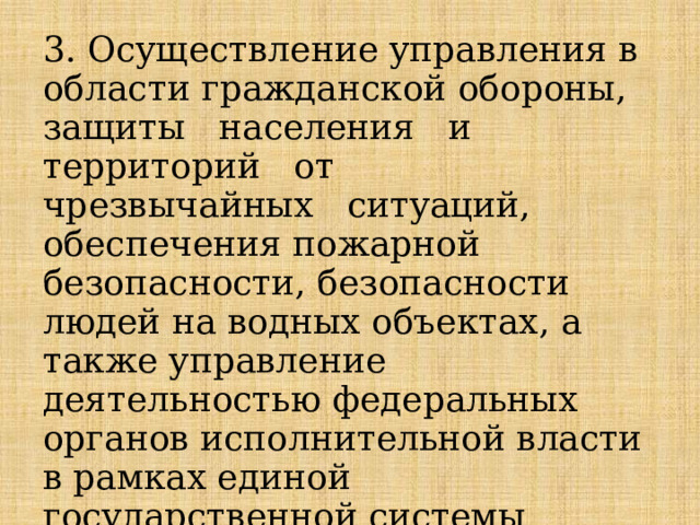 3. Осуществление управления в области гражданской обороны, защиты   населения   и   территорий   от   чрезвычайных   ситуаций, обеспечения пожарной безопасности, безопасности людей на водных объектах, а также управление деятельностью федеральных органов исполнительной власти в рамках единой государственной системы предупреждения и ликвидации чрезвычайных ситуаций; 