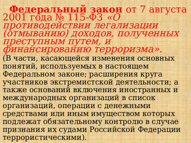  Федеральный закон от 7 августа 2001 года № 115-ФЗ   «О противодействии легализации (отмыванию) доходов, полученных преступным путем, и финансированию терроризма».  (В части, касающейся изменения основных понятий, используемых в настоящем Федеральном законе; расширения круга участников экстремистской деятельности; а также оснований включения иностранных и международных организаций в список организаций, операции с денежными средствами или иным имуществом которых подлежат обязательному контролю в случае признания их судами Российской Федерации террористическими). 