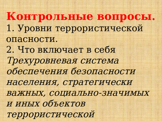 Контрольные вопросы. 1. Уровни террористической опасности. 2. Что включает в себя Трехуровневая система обеспечения безопасности населения, стратегически важных, социально-значимых и иных объектов террористической устремленности? 