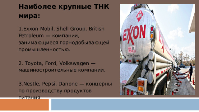 Наиболее крупные ТНК мира: Exxon Mobil , Shell Group , British Petroleum  —  компании, занимающиеся горнодобывающей промышленностью.   Toyota, Ford, Volkswagen — машиностроительные компании.  Nestlе, Рер si , Danone  — концерны по производству продуктов питания. 