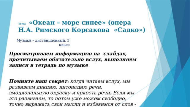 Тема: «Океан – море синее» (опера Н.А. Римского Корсакова «Садко») Музыка – дистанционный, 3 класс Просматриваем информацию на слайдах, прочитываем обязательно вслух, выполняем записи в тетрадь по музыке  Помните наш секрет : когда читаем вслух, мы развиваем дикцию, интонацию речи, эмоциональную окраску и яркость речи. Если мы это развиваем, то потом уже можем свободно, точно выражать свои мысли и избавимся от слов - паразитов 