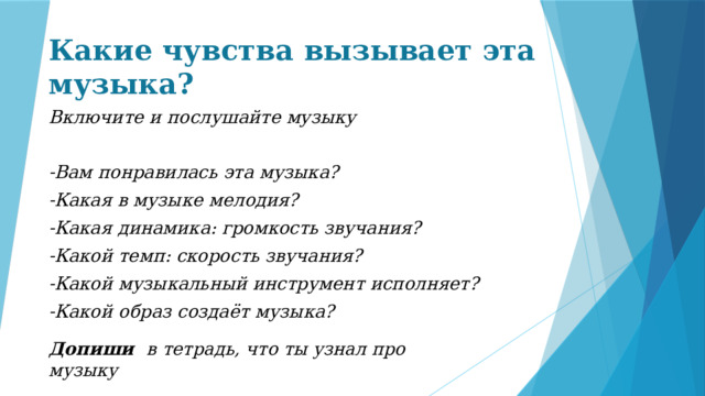 Какие чувства вызывает эта музыка? Включите и послушайте музыку  -Вам понравилась эта музыка? -Какая в музыке мелодия? -Какая динамика: громкость звучания? -Какой темп: скорость звучания? -Какой музыкальный инструмент исполняет? -Какой образ создаёт музыка?  Допиши в  тетрадь, что ты узнал про музыку 