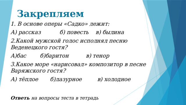 Закрепляем 1. В основе оперы «Садко» лежит: А) рассказ б) повесть в) былина 2.Какой мужской голос исполнял песню Веденецкого гостя? А)бас б)баритон в) тенор 3.Какое море «нарисовал» композитор в песне Варяжского гостя? А) тёплое б)лазурное в) холодное Ответь на вопросы теста в тетрадь 