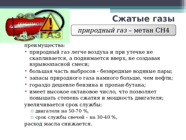 Сжатые газы природный газ – метан СН4 преимущества: природный газ легче воздуха и при утечке не скапливается, а поднимается вверх, не создавая взрывоопасной смеси; большая часть выбросов  безвредные водяные пары; запасы природного газа намного больше, чем нефти; гораздо дешевле бензина и пропан-бутана; имеет высокое октановое число, что позволяет повышать степень сжатия и мощность двигателя; увеличивается срок службы: двигателя на 50-70 %, срок службы свечей – на 30-40 %, двигателя на 50-70 %, срок службы свечей – на 30-40 %, расход масла снижается. 