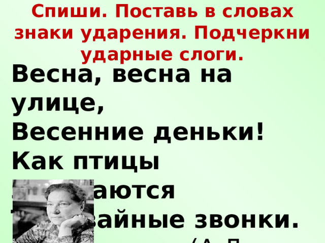   Спиши. Поставь в словах знаки ударения. Подчеркни ударные слоги.    Весна, весна на улице, Весенние деньки! Как птицы заливаются Трамвайные звонки.  (А.Л. Барто) 