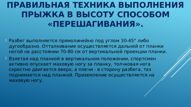 Правильная техника выполнения прыжка в высоту способом «перешагивания». Разбег выполняется прямолинейно под углом 30-45° либо дугообразно. Отталкивание осуществляется дальней от планки ногой на расстоянии 70-80 см от вертикальной проекции планки. Взлетая над планкой в вертикальном положении, спортсмен активно опускает маховую ногу за планку, толчковая нога скрестно двигается вверх, а плечи - в сторону разбега, таз поднимается над планкой. Приземление осуществляется на маховую ногу. 