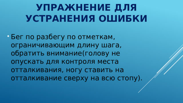 Упражнение для устранения ошибки Бег по разбегу по отметкам, ограничивающим длину шага, обратить внимание(голову не опускать для контроля места отталкивания, ногу ставить на отталкивание сверху на всю стопу). 