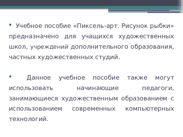  Учебное пособие «Пиксель-арт. Рисунок рыбки» предназначено для учащихся художественных школ, учреждений дополнительного образования, частных художественных студий.  Данное учебное пособие также могут использовать начинающие педагоги, занимающиеся художественным образованием с использованием современных компьютерных технологий. 