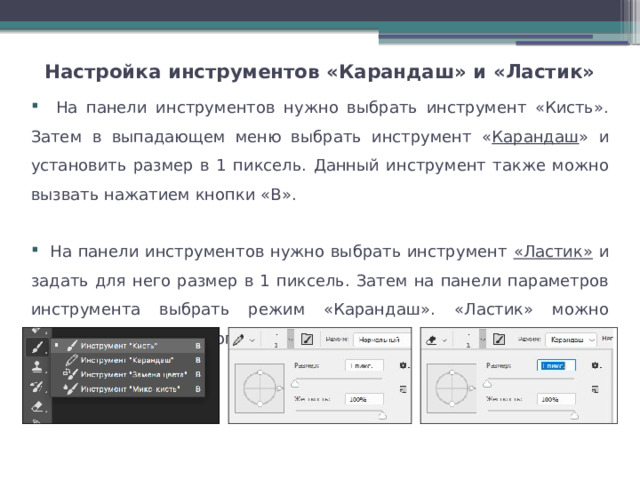 Настройка инструментов «Карандаш» и «Ластик»    На панели инструментов нужно выбрать инструмент «Кисть». Затем в выпадающем меню выбрать инструмент « Карандаш » и установить размер в 1 пиксель. Данный инструмент также можно вызвать нажатием кнопки «В».  На панели инструментов нужно выбрать инструмент «Ластик» и задать для него размер в 1 пиксель. Затем на панели параметров инструмента выбрать режим «Карандаш». «Ластик» можно вызвать нажатием кнопки «Е». 