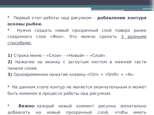  Первый этап работы над рисунком - добавление контура основы рыбки.  Нужно создать новый прозрачный слой поверх ранее созданного слоя «Фон». Это можно сделать 3 разными способами:  1) Строка меню – «Слои» – «Новый» – «Слой». 2) Нажатие на иконку с загнутым листом в нижней части панели слоев. 3) Одновременное нажатие клавиш «Ctrl» + «Shift» + «N».  На данном этапе контур не является окончательным и может быть изменен в процессе работы над рисунком.  Важно:  каждый новый элемент рисунка желательно добавлять на новый прозрачный слой, чтобы иметь возможность вернуться к нему позже и откорректировать. 