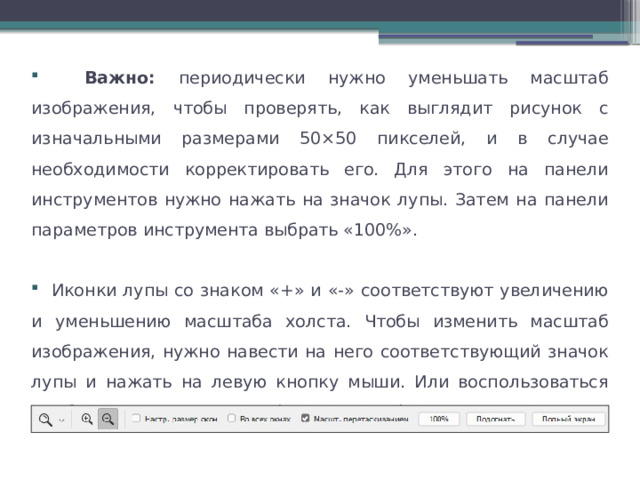  Важно: периодически нужно уменьшать масштаб изображения, чтобы проверять, как выглядит рисунок с изначальными размерами 50×50 пикселей, и в случае необходимости корректировать его. Для этого на панели инструментов нужно нажать на значок лупы. Затем на панели параметров инструмента выбрать «100%».  Иконки лупы со знаком «+» и «-» соответствуют увеличению и уменьшению масштаба холста. Чтобы изменить масштаб изображения, нужно навести на него соответствующий значок лупы и нажать на левую кнопку мыши. Или воспользоваться комбинациями клавиш «Ctrl» + «+»/ «Ctrl» + «-». 