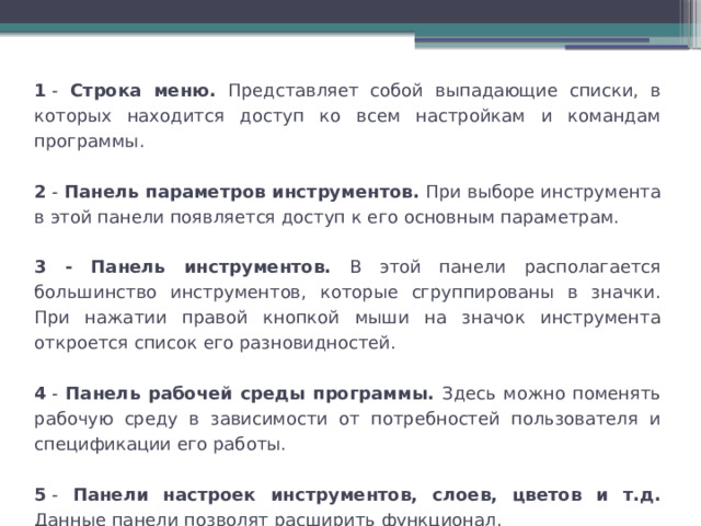 1  - Строка меню. Представляет собой выпадающие списки, в которых находится доступ ко всем настройкам и командам программы. 2  - Панель параметров инструментов. При выборе инструмента в этой панели появляется доступ к его основным параметрам. 3 - Панель инструментов. В этой панели располагается большинство инструментов, которые сгруппированы в значки. При нажатии правой кнопкой мыши на значок инструмента откроется список его разновидностей. 4  - Панель рабочей среды программы. Здесь можно поменять рабочую среду в зависимости от потребностей пользователя и спецификации его работы. 5  - Панели настроек инструментов, слоев, цветов и т.д. Данные панели позволят расширить функционал. 