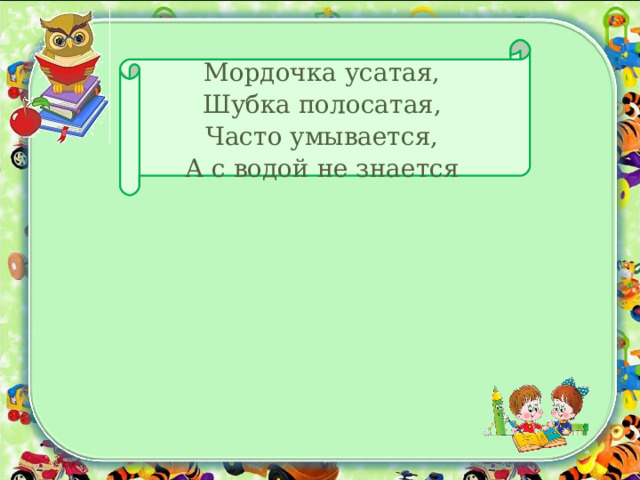 Мордочка усатая,  Шубка полосатая,  Часто умывается,  А с водой не знается 