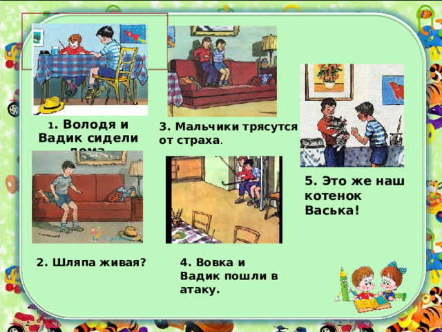 4. Вовка и Вадик пошли в атаку. 5. Это же наш котенок Васька!    1 . Володя и Вадик сидели дома . 3. Мальчики трясутся от страха . 2. Шляпа живая? 
