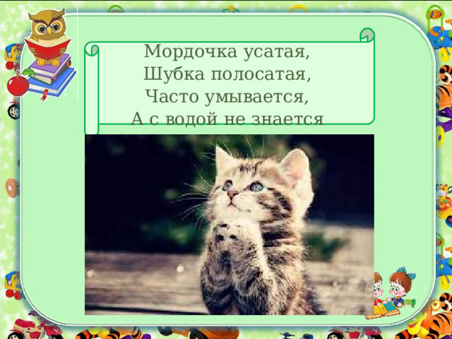 Мордочка усатая,  Шубка полосатая,  Часто умывается,  А с водой не знается 