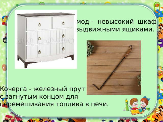 Комод - невысокий шкаф  с выдвижными ящиками. Кочерга - железный прут с загнутым концом для перемешивания топлива в печи. 