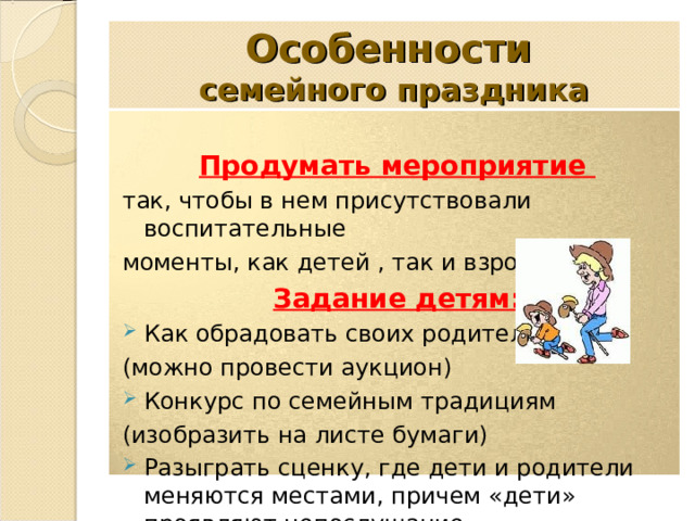 Особенности   семейного праздника Продумать мероприятие так, чтобы в нем присутствовали воспитательные моменты, как детей , так и взрослых Задание детям: Как обрадовать своих родителей (можно провести аукцион) Конкурс по семейным традициям (изобразить на листе бумаги) Разыграть сценку, где дети и родители меняются местами, причем «дети» проявляют непослушание. 