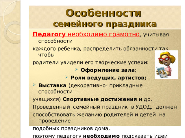 Особенности   семейного праздника Педагогу необходимо грамотно , учитывая способности каждого ребенка, распределить обязанности так, чтобы родители увидели его творческие успехи: Оформление зала ; Роли ведущих, артистов; Выставка (декоративно- прикладные способности учащихся) Спортивные достижения и др. Проведенный семейный праздник в УДОД, должен способствовать желанию родителей и детей на проведение подобных праздников дома, поэтому педагогу необходимо подсказать идеи для конкурсов или игр в домашней обстановке. 